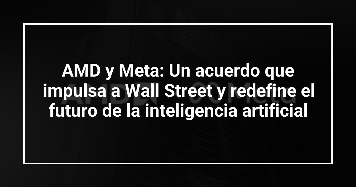 AMD y Meta: Un acuerdo que impulsa a Wall Street y redefine el futuro de la inteligencia artificial
