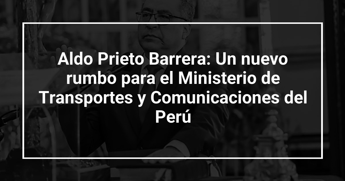 Aldo Prieto Barrera: Un nuevo rumbo para el Ministerio de Transportes y Comunicaciones del Perú