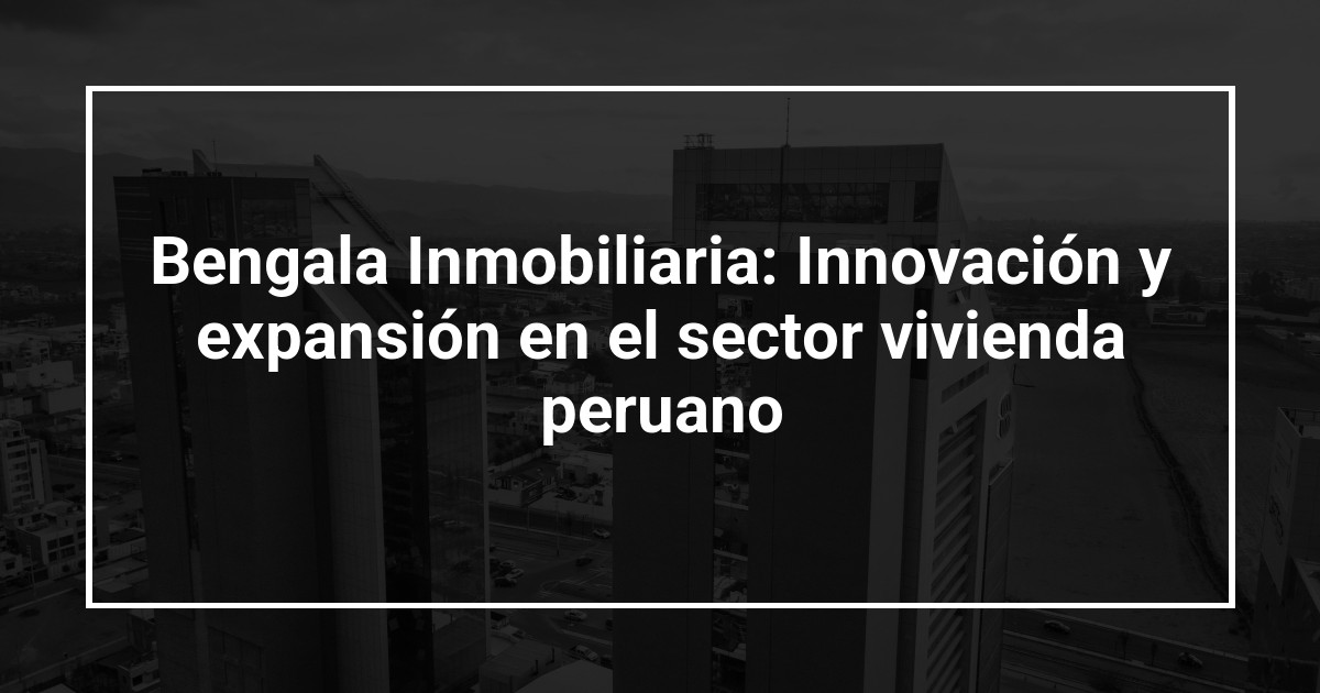 Bengala Inmobiliaria: Innovación y expansión en el sector vivienda peruano