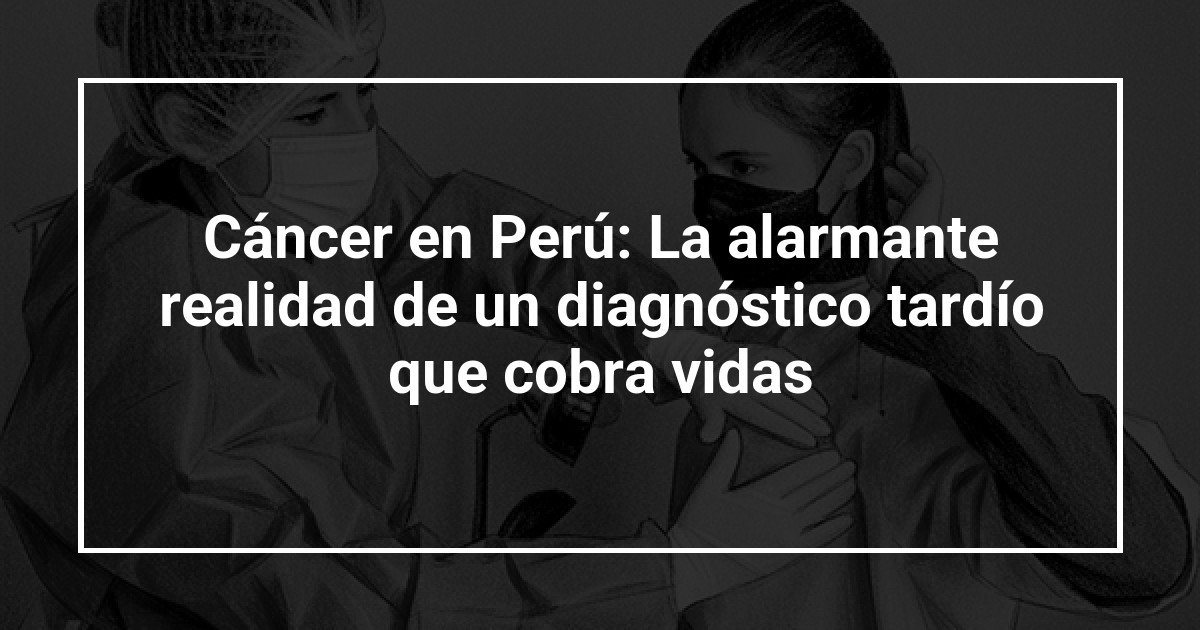Cáncer en Perú: La alarmante realidad de un diagnóstico tardío que cobra vidas