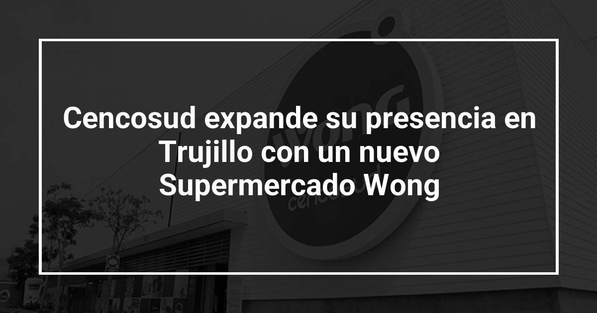 Cencosud expande su presencia en Trujillo con un nuevo Supermercado Wong