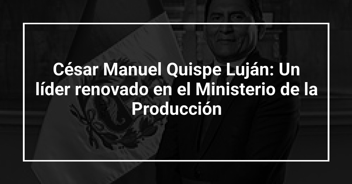 César Manuel Quispe Luján: Un líder renovado en el Ministerio de la Producción