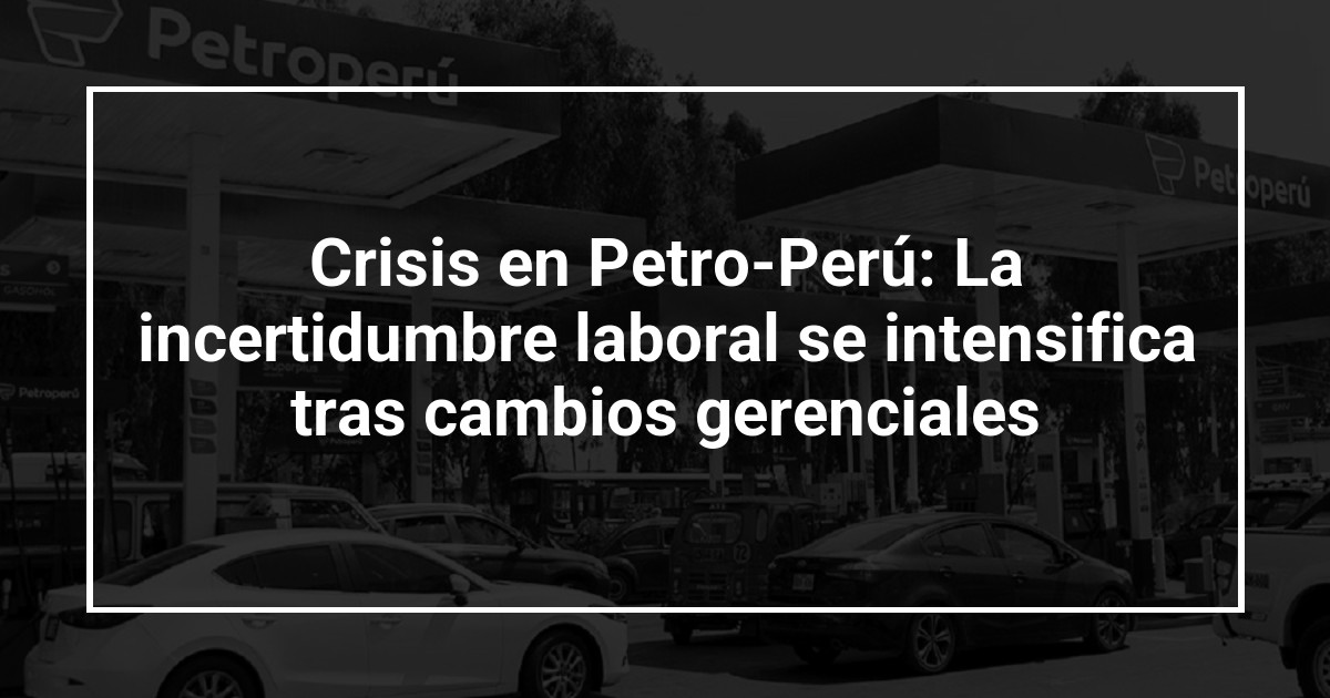 Crisis en Petro-Perú: La incertidumbre laboral se intensifica tras cambios gerenciales