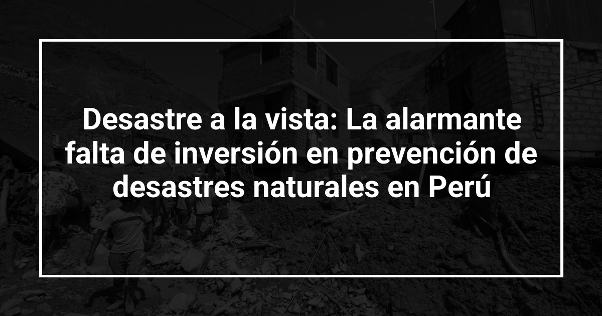 Desastre a la vista: La alarmante falta de inversión en prevención de desastres naturales en Perú
