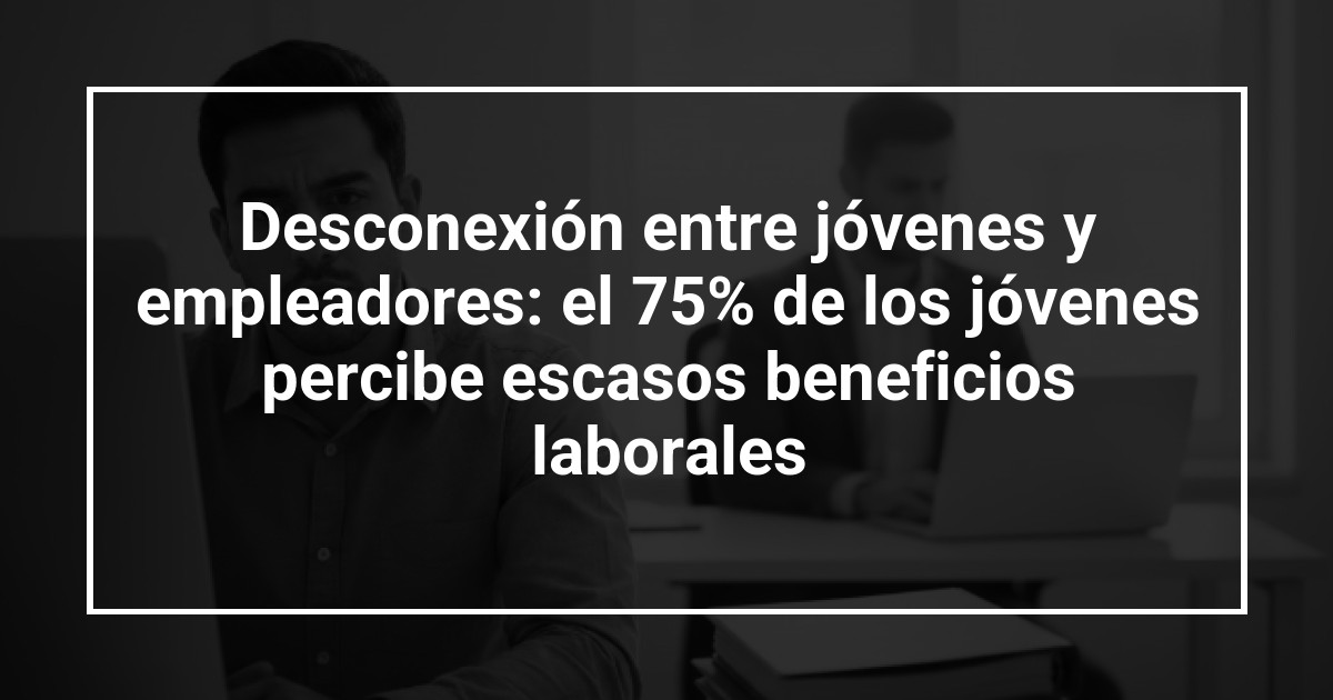 Desconexión entre jóvenes y empleadores: el 75% de los jóvenes percibe escasos beneficios laborales