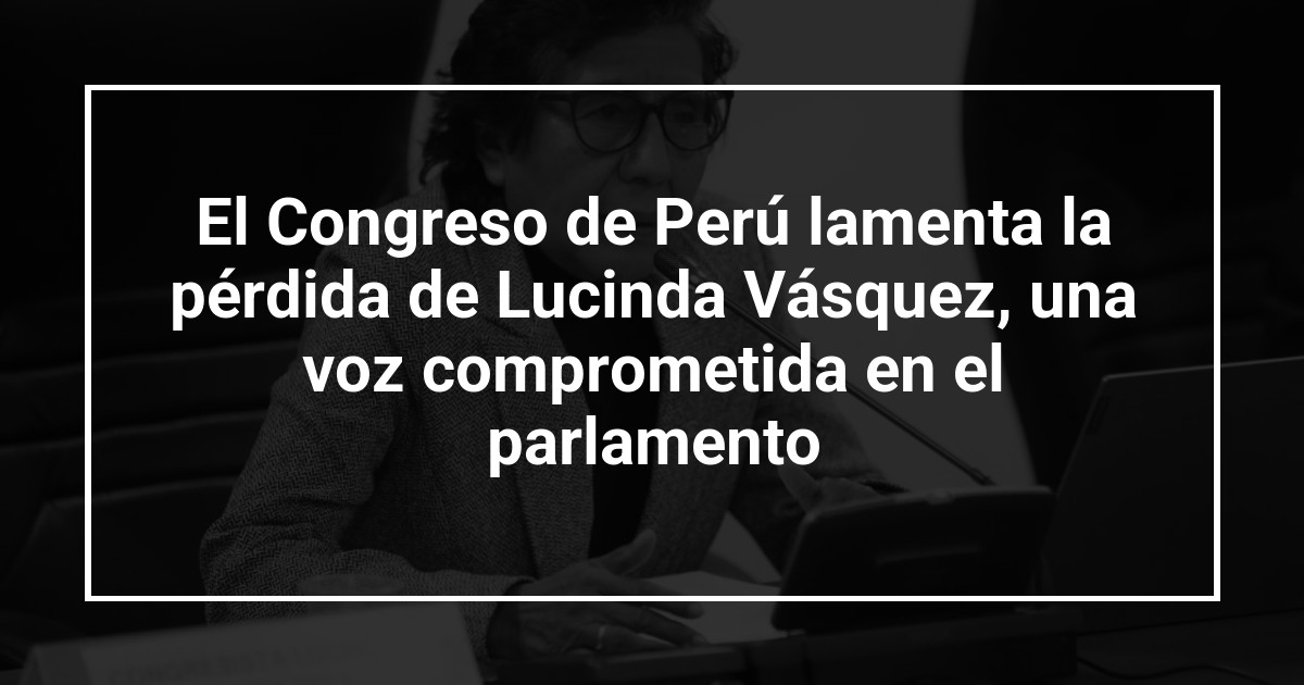 El Congreso de Perú lamenta la pérdida de Lucinda Vásquez, una voz comprometida en el parlamento