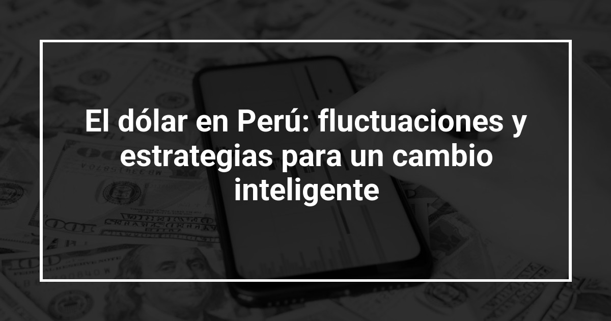 El dólar en Perú: fluctuaciones y estrategias para un cambio inteligente