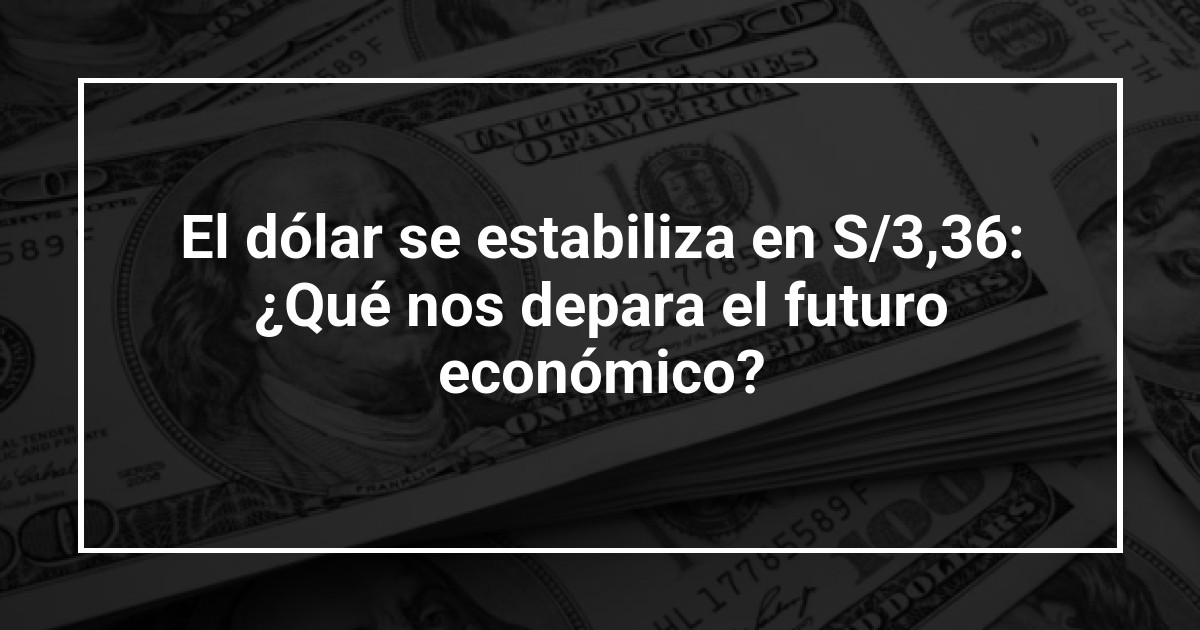 El dólar se estabiliza en S/3,36: ¿Qué nos depara el futuro económico?
