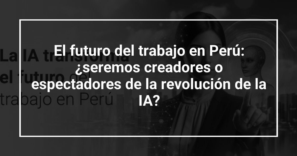 El futuro del trabajo en Perú: ¿seremos creadores o espectadores de la revolución de la IA?