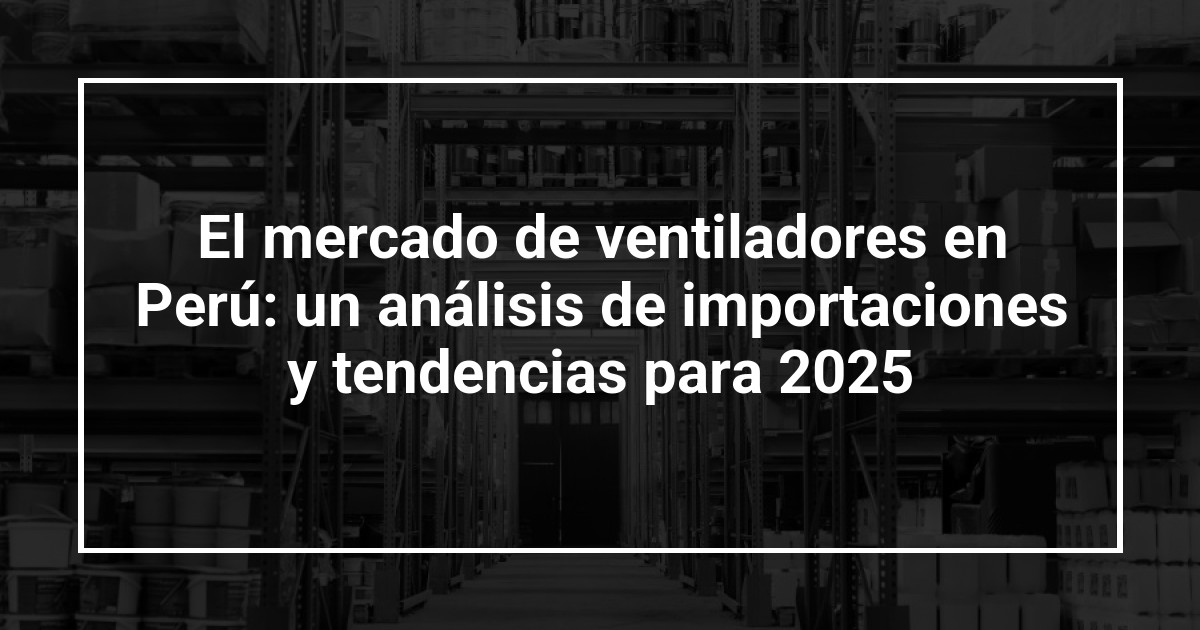 El mercado de ventiladores en Perú: un análisis de importaciones y tendencias para 2025