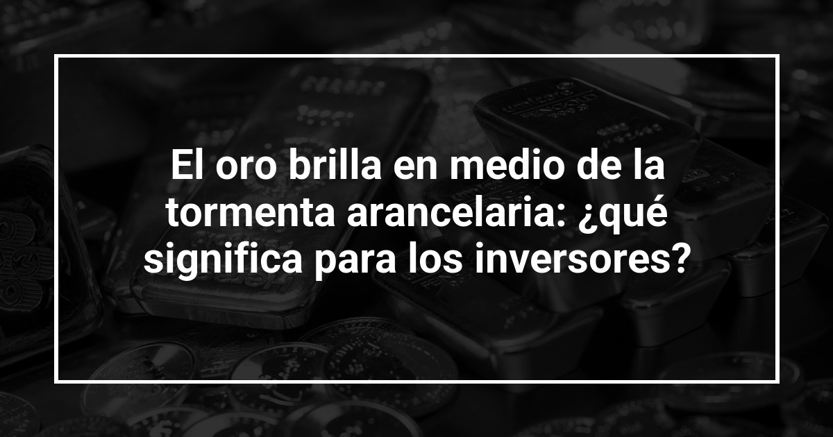 El oro brilla en medio de la tormenta arancelaria: ¿qué significa para los inversores?