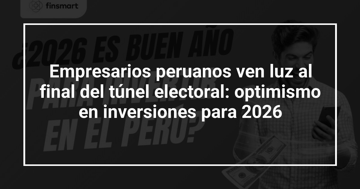 Empresarios peruanos ven luz al final del túnel electoral: optimismo en inversiones para 2026