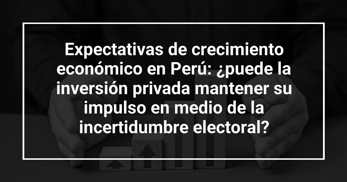 Expectativas de crecimiento económico en Perú: ¿puede la inversión privada mantener su impulso en medio de la incertidumbre electoral?