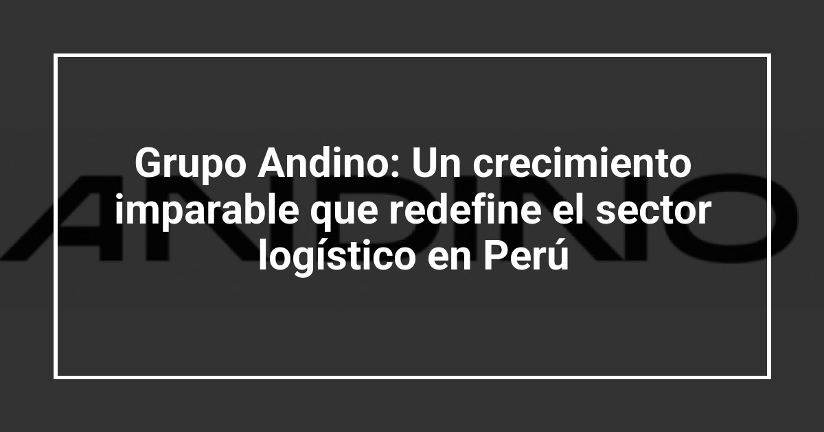 Grupo Andino: Un crecimiento imparable que redefine el sector logístico en Perú