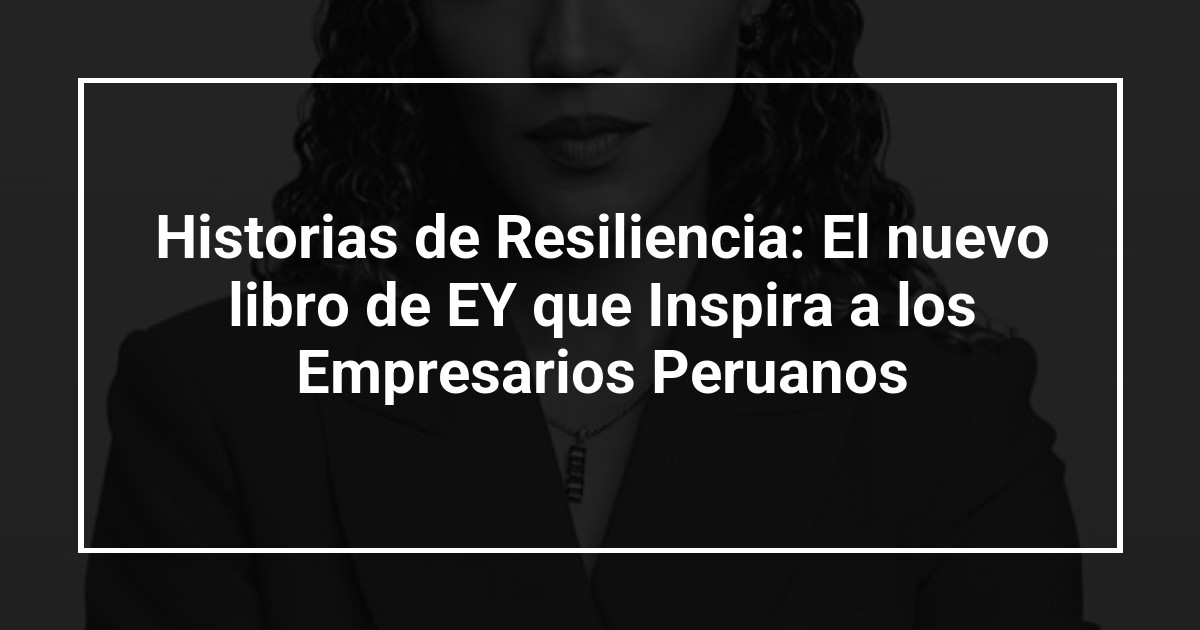 Historias de Resiliencia: El nuevo libro de EY que Inspira a los Empresarios Peruanos