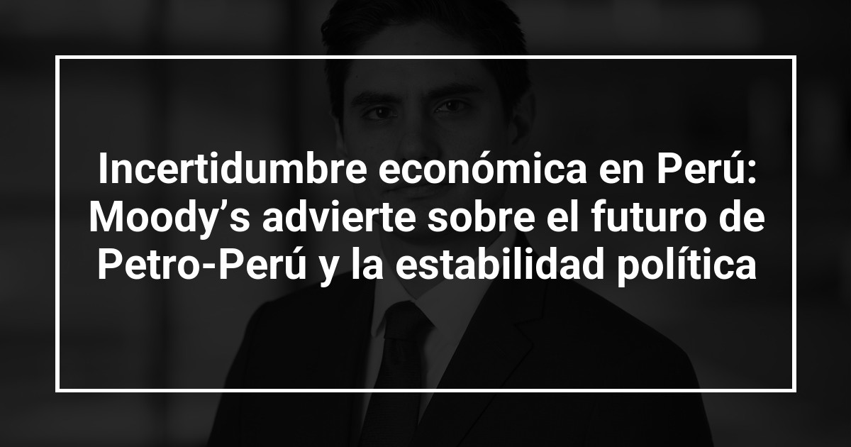 Incertidumbre económica en Perú: Moody’s advierte sobre el futuro de Petro-Perú y la estabilidad política