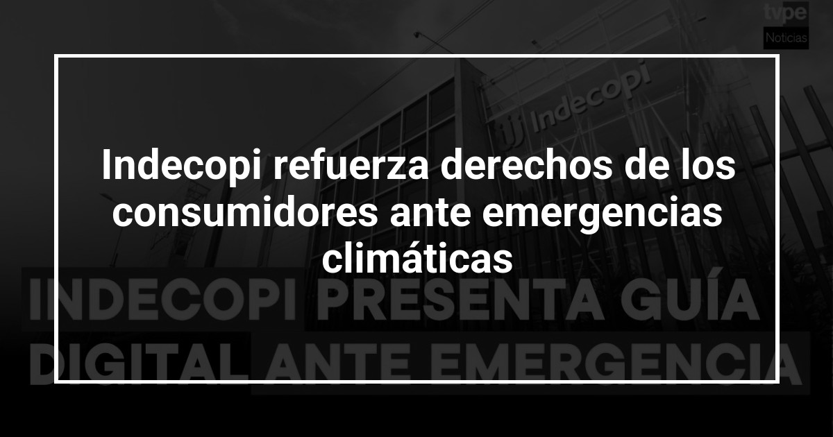 Indecopi refuerza derechos de los consumidores ante emergencias climáticas