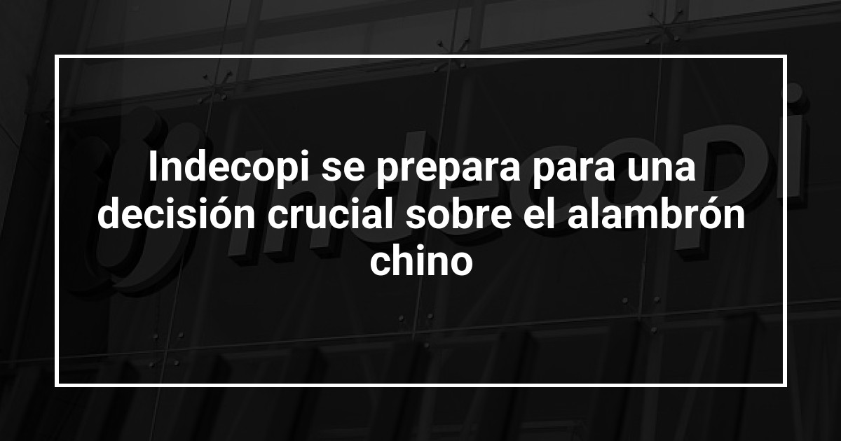Indecopi se prepara para una decisión crucial sobre el alambrón chino