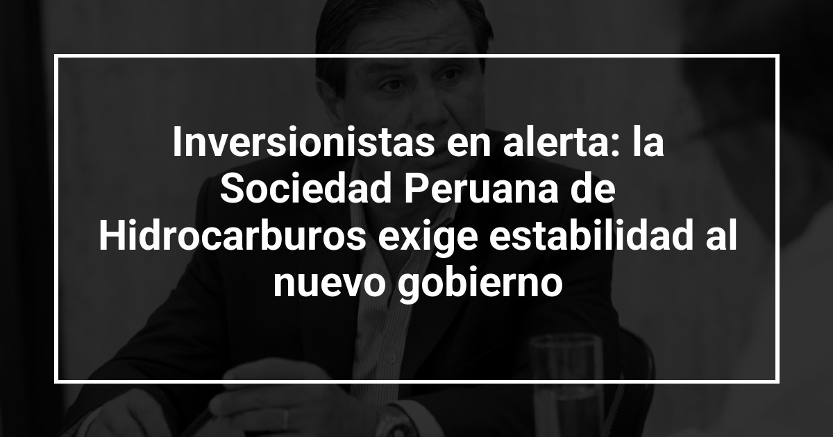 Inversionistas en alerta: la Sociedad Peruana de Hidrocarburos exige estabilidad al nuevo gobierno