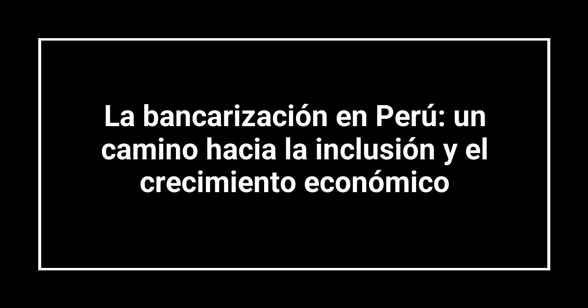 La bancarización en Perú: un camino hacia la inclusión y el crecimiento económico