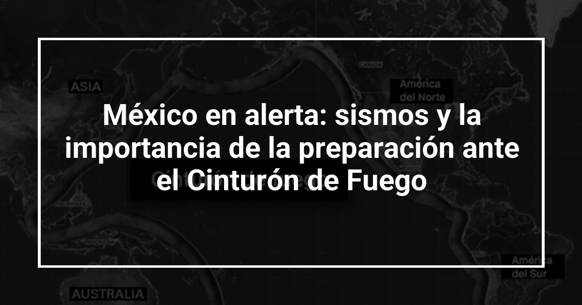 México en alerta: sismos y la importancia de la preparación ante el Cinturón de Fuego