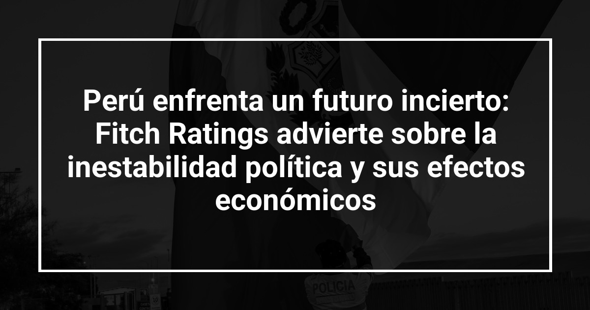 Perú enfrenta un futuro incierto: Fitch Ratings advierte sobre la inestabilidad política y sus efectos económicos