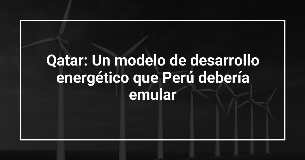 Qatar: Un modelo de desarrollo energético que Perú debería emular