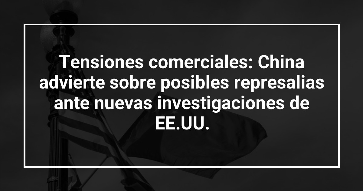 Tensiones comerciales: China advierte sobre posibles represalias ante nuevas investigaciones de EE.UU.