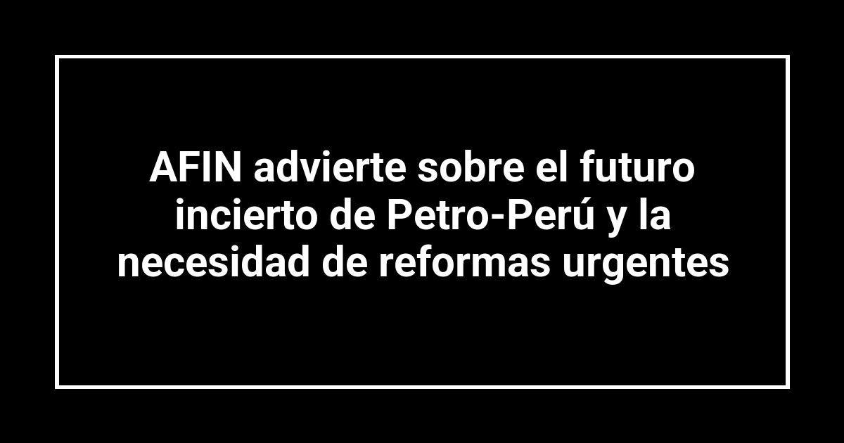 AFIN advierte sobre el futuro incierto de Petro-Perú y la necesidad de reformas urgentes