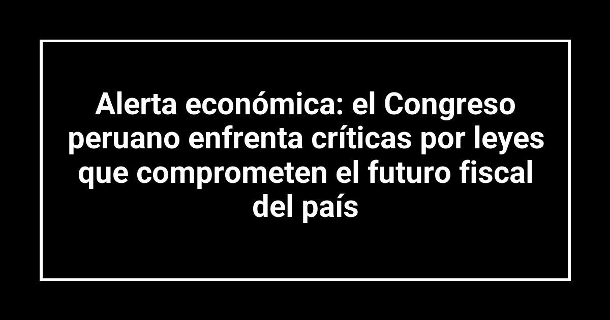 Alerta económica: el Congreso peruano enfrenta críticas por leyes que comprometen el futuro fiscal del país