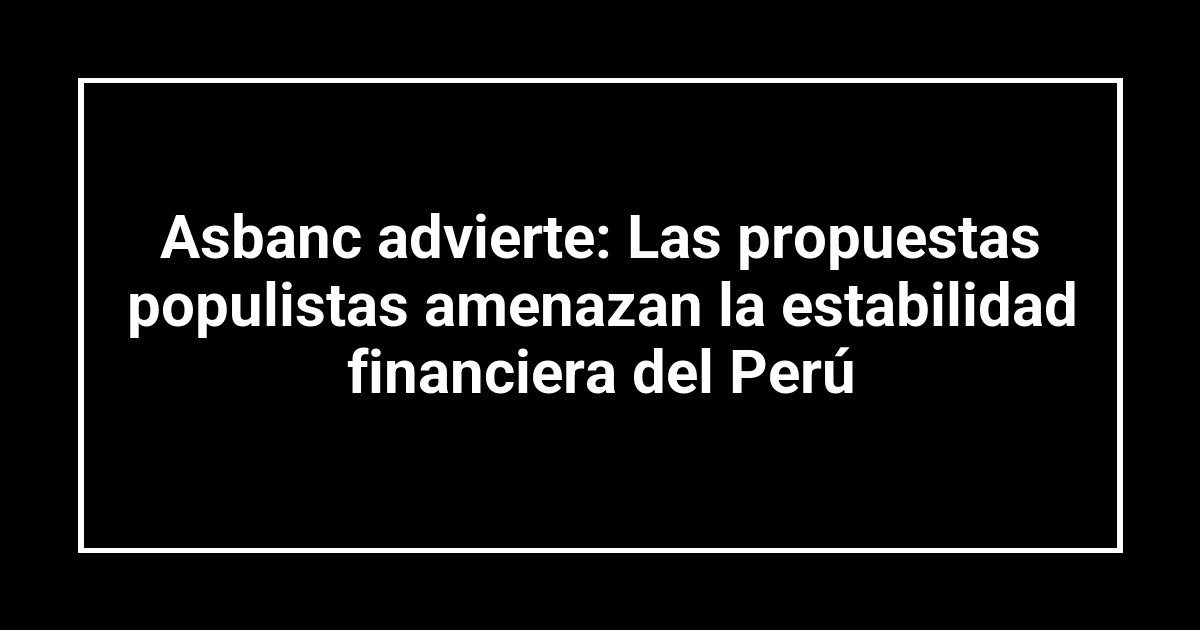Asbanc advierte: Las propuestas populistas amenazan la estabilidad financiera del Perú
