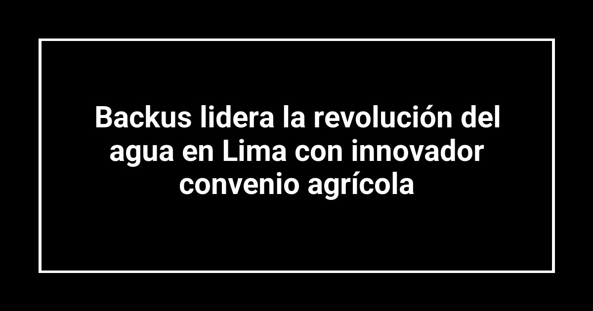Backus lidera la revolución del agua en Lima con innovador convenio agrícola