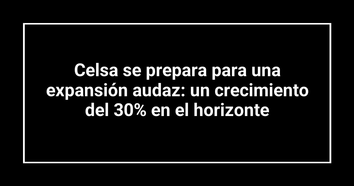 Celsa se prepara para una expansión audaz: un crecimiento del 30% en el horizonte