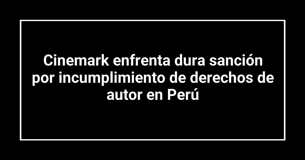 Cinemark enfrenta dura sanción por incumplimiento de derechos de autor en Perú