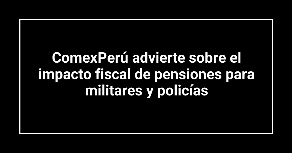 ComexPerú advierte sobre el impacto fiscal de pensiones para militares y policías