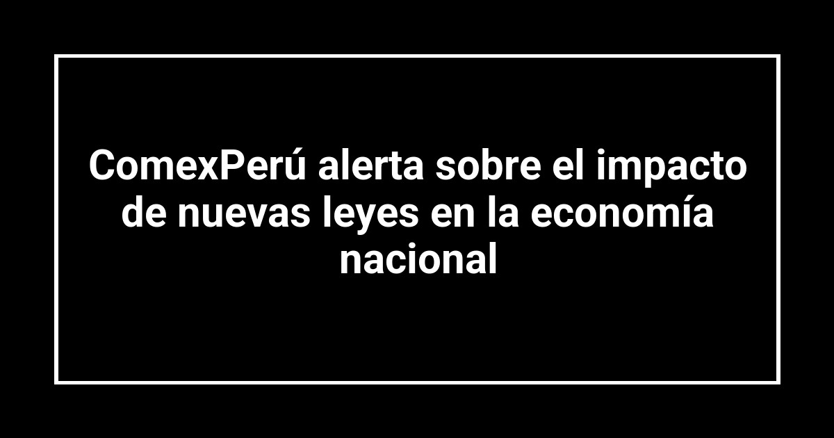 ComexPerú alerta sobre el impacto de nuevas leyes en la economía nacional