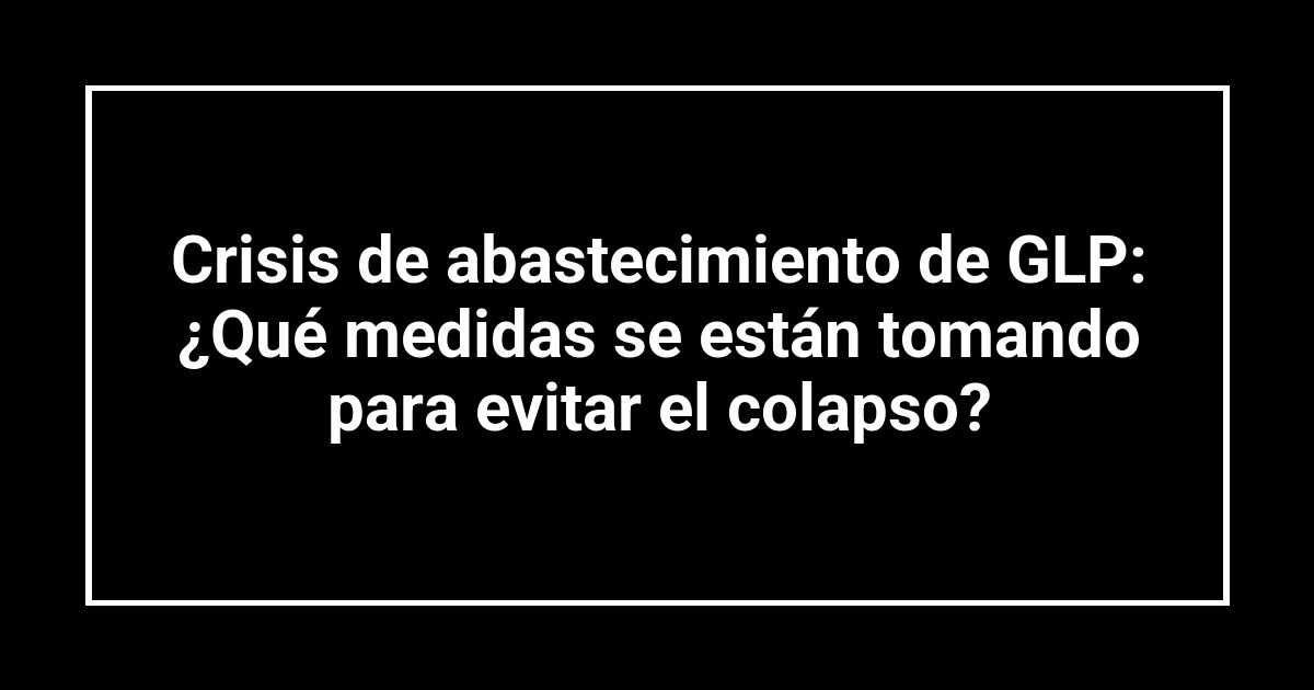 Crisis de abastecimiento de GLP: ¿Qué medidas se están tomando para evitar el colapso?