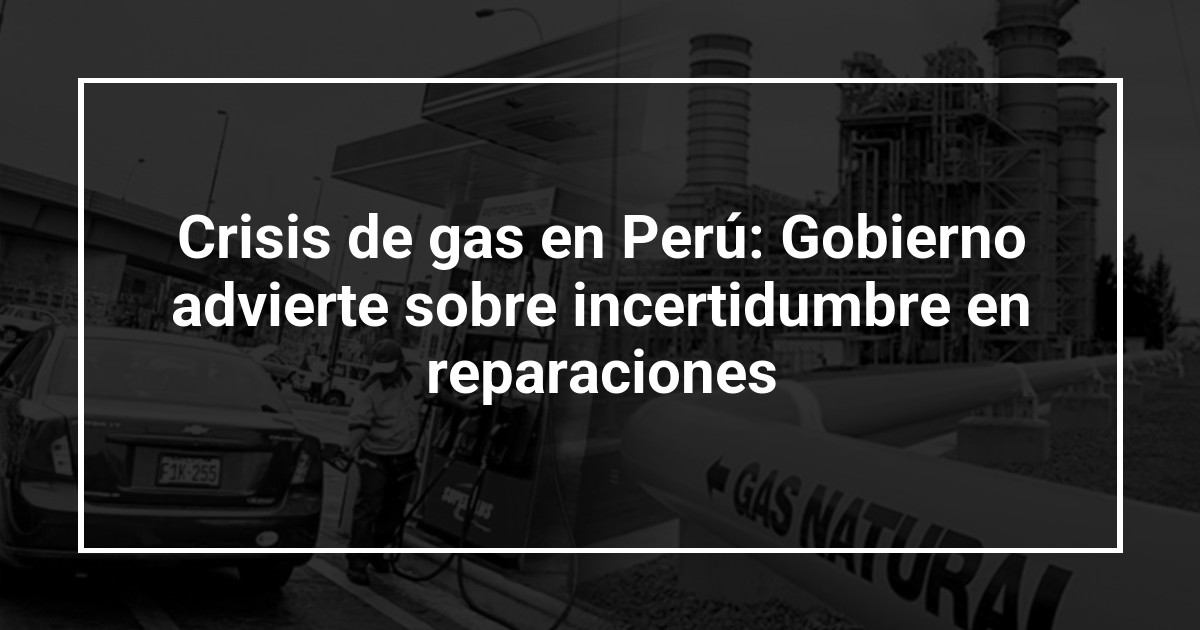 Crisis de gas en Perú: Gobierno advierte sobre incertidumbre en reparaciones