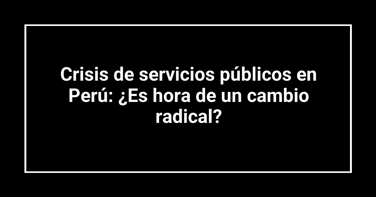 Crisis de servicios públicos en Perú: ¿Es hora de un cambio radical?