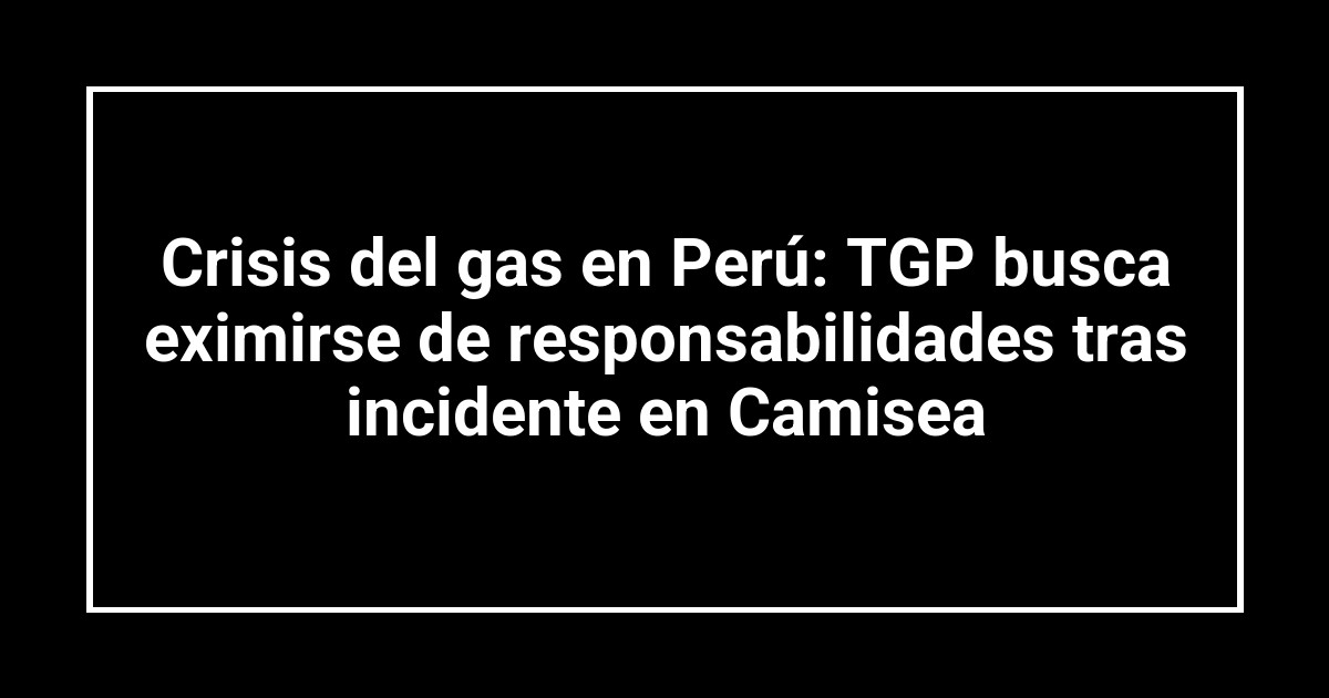 Crisis del gas en Perú: TGP busca eximirse de responsabilidades tras incidente en Camisea
