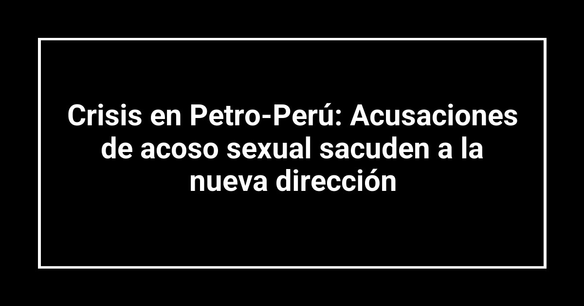 Crisis en Petro-Perú: Acusaciones de acoso sexual sacuden a la nueva dirección