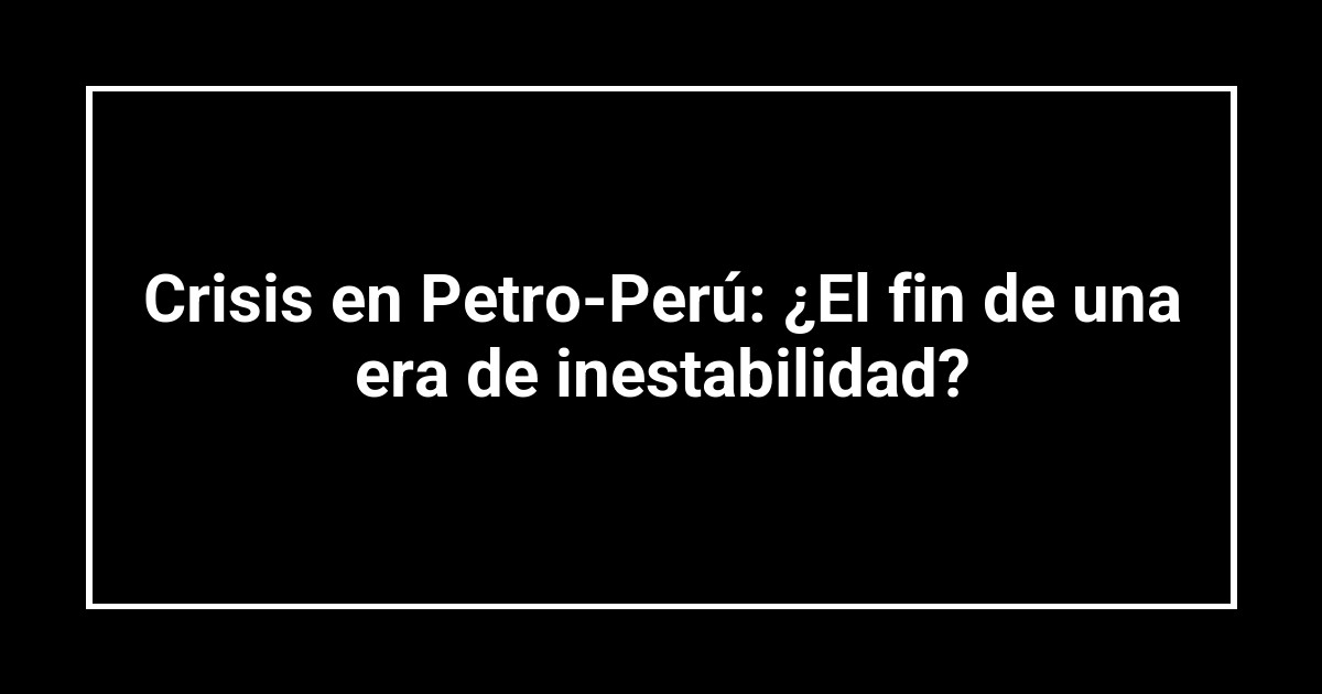 Crisis en Petro-Perú: ¿El fin de una era de inestabilidad?