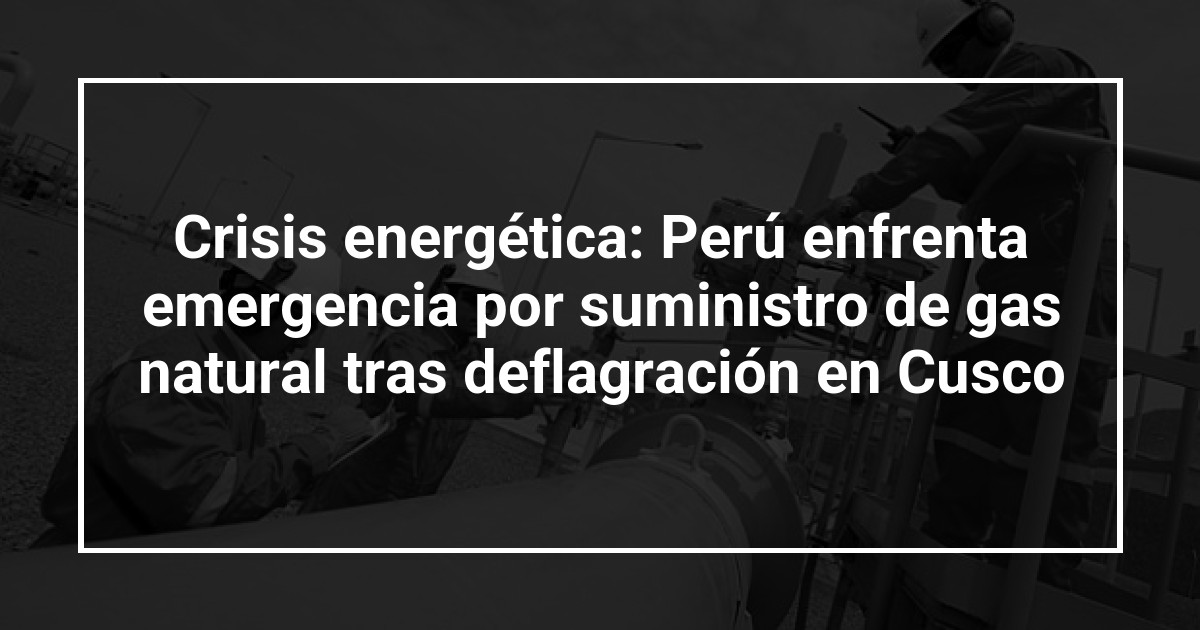 Crisis energética: Perú enfrenta emergencia por suministro de gas natural tras deflagración en Cusco