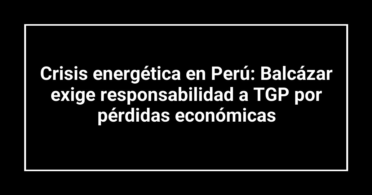 Crisis energética en Perú: Balcázar exige responsabilidad a TGP por pérdidas económicas