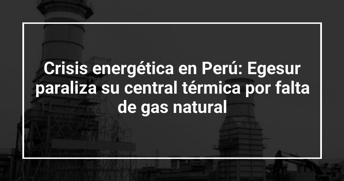 Crisis energética en Perú: Egesur paraliza su central térmica por falta de gas natural