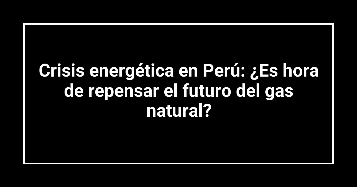 Crisis energética en Perú: ¿Es hora de repensar el futuro del gas natural?