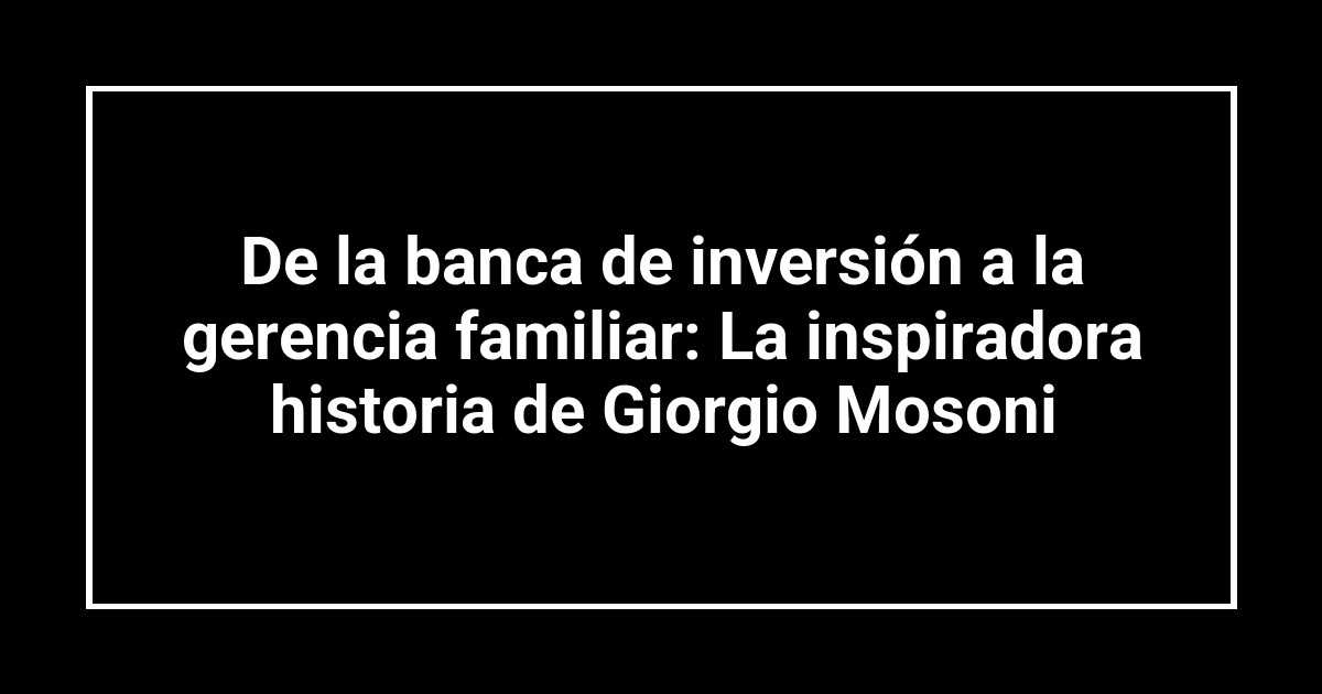 De la banca de inversión a la gerencia familiar: La inspiradora historia de Giorgio Mosoni