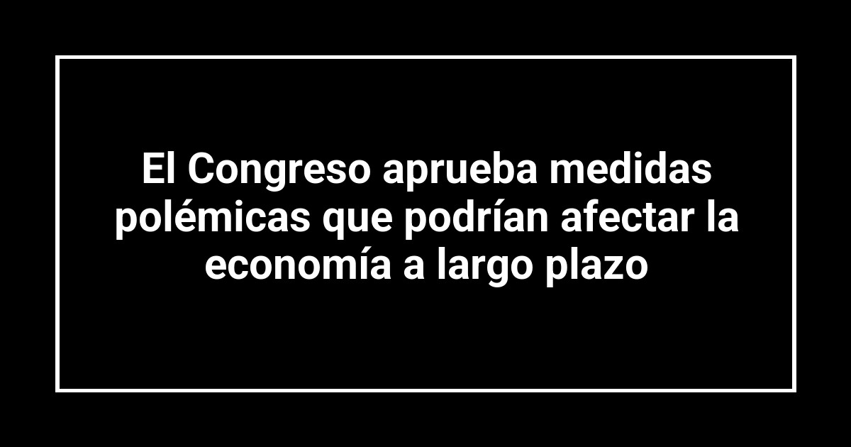 El Congreso aprueba medidas polémicas que podrían afectar la economía a largo plazo