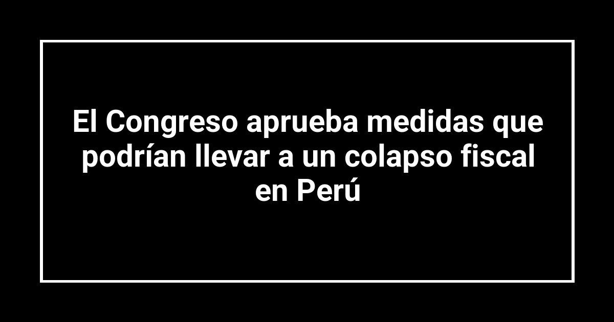 El Congreso aprueba medidas que podrían llevar a un colapso fiscal en Perú