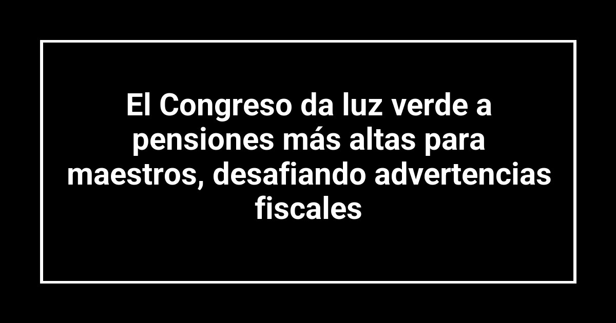 El Congreso da luz verde a pensiones más altas para maestros, desafiando advertencias fiscales